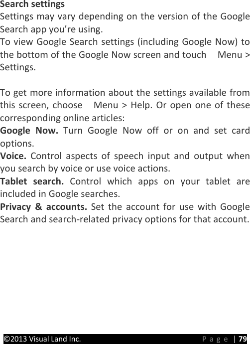 PRESTIGE Android Tablet Guide Book ©2013 Visual Land Inc.                             Page | 79  Search settings Settings may vary depending on the version of the Google Search app you’re using. To view Google Search settings (including Google Now) to the bottom of the Google Now screen and touch    Menu &gt; Settings.    To get more information about the settings available from this screen, choose    Menu &gt; Help. Or open one of these corresponding online articles: Google Now. Turn Google Now off or on and set card options. Voice. Control aspects of speech input and output when you search by voice or use voice actions. Tablet search. Control which apps on your tablet are included in Google searches. Privacy &amp; accounts. Set the account for use with Google Search and search-related privacy options for that account.    