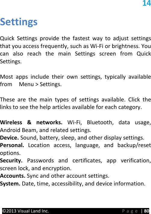 PRESTIGE Android Tablet Guide Book ©2013 Visual Land Inc.                             Page | 80 14 Settings   Quick Settings provide the fastest way to adjust settings that you access frequently, such as Wi-Fi or brightness. You can also reach the main Settings screen from Quick Settings.  Most apps include their own settings, typically available from    Menu &gt; Settings.    These are the main types of settings available. Click the links to see the help articles available for each category.  Wireless &amp; networks. Wi-Fi, Bluetooth, data usage, Android Beam, and related settings. Device. Sound, battery, sleep, and other display settings. Personal. Location access, language, and backup/reset options. Security. Passwords and certificates, app verification, screen lock, and encryption. Accounts. Sync and other account settings. System. Date, time, accessibility, and device information.    