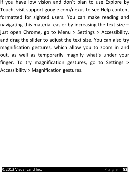 PRESTIGE Android Tablet Guide Book ©2013 Visual Land Inc.                             Page | 82  If you have low vision and don’t plan to use Explore by Touch, visit support.google.com/nexus to see Help content formatted for sighted users. You can make reading and navigating this material easier by increasing the text size – just open Chrome, go to Menu &gt; Settings &gt; Accessibility, and drag the slider to adjust the text size. You can also try magnification gestures, which allow you to zoom in and out, as well as temporarily magnify what’s under your finger. To try magnification gestures, go to Settings &gt; Accessibility &gt; Magnification gestures.      