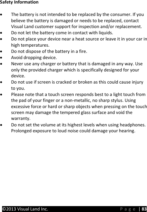 PRESTIGE Android Tablet Guide Book ©2013 Visual Land Inc.                             Page | 83 Safety Information • The battery is not intended to be replaced by the consumer. If you believe the battery is damaged or needs to be replaced, contact Visual Land customer support for inspection and/or replacement. • Do not let the battery come in contact with liquids. • Do not place your device near a heat source or leave it in your car in high temperatures. • Do not dispose of the battery in a fire. • Avoid dropping device. • Never use any charger or battery that is damaged in any way. Use only the provided charger which is specifically designed for your device. • Do not use if screen is cracked or broken as this could cause injury to you. • Please note that a touch screen responds best to a light touch from the pad of your finger or a non-metallic, no sharp stylus. Using excessive force or hard or sharp objects when pressing on the touch screen may damage the tempered glass surface and void the warranty. • Do not set the volume at its highest levels when using headphones. Prolonged exposure to loud noise could damage your hearing.      