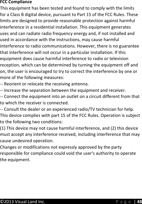 WZ^d/&apos;ŶĚƌŽŝĚdĂďůĞƚ&apos;ƵŝĚĞŽŽŬ©2013 Visual Land Inc.      Page | 48 FCC Compliance This equipment has been tested and found to comply with the limits for a Class B digital device, pursuant to Part 15 of the FCC Rules. These limits are designed to provide reasonable protection against harmful interference in a residential installation. This equipment generates uses and can radiate radio frequency energy and, if not installed and used in accordance with the instructions, may cause harmful interference to radio communications. However, there is no guarantee that interference will not occur in a particular installation. If this equipment does cause harmful interference to radio or television reception, which can be determined by turning the equipment off and on, the user is encouraged to try to correct the interference by one or more of the following measures:-- Reorient or relocate the receiving antenna.  -- Increase the separation between the equipment and receiver.   -- Connect the equipment into an outlet on a circuit different from that to which the receiver is connected.  -- Consult the dealer or an experienced radio/TV technician for help.This device complies with part 15 of the FCC Rules. Operation is subject to the following two conditions:(1) This device may not cause harmful interference, and (2) this device must accept any interference received, including interference that may cause undesired operation.Changes or modifications not expressly approved by the party responsible for compliance could void the user&apos;s authority to operate the equipment.
