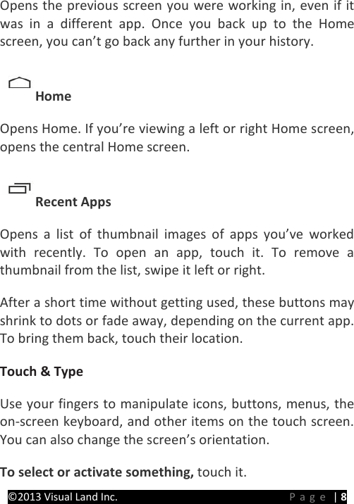 PRESTIGE Android Tablet Guide Book ©2013 Visual Land Inc.                             Page | 8 Opens the previous screen you were working in, even if it was in a different app. Once you back up to the Home screen, you can’t go back any further in your history.   Home   Opens Home. If you’re viewing a left or right Home screen, opens the central Home screen.   Recent Apps   Opens a list of thumbnail images of apps you’ve worked with recently. To open an app, touch it. To remove a thumbnail from the list, swipe it left or right.   After a short time without getting used, these buttons may shrink to dots or fade away, depending on the current app. To bring them back, touch their location.   Touch &amp; Type   Use your fingers to manipulate icons, buttons, menus, the on-screen keyboard, and other items on the touch screen. You can also change the screen’s orientation.   To select or activate something, touch it.   