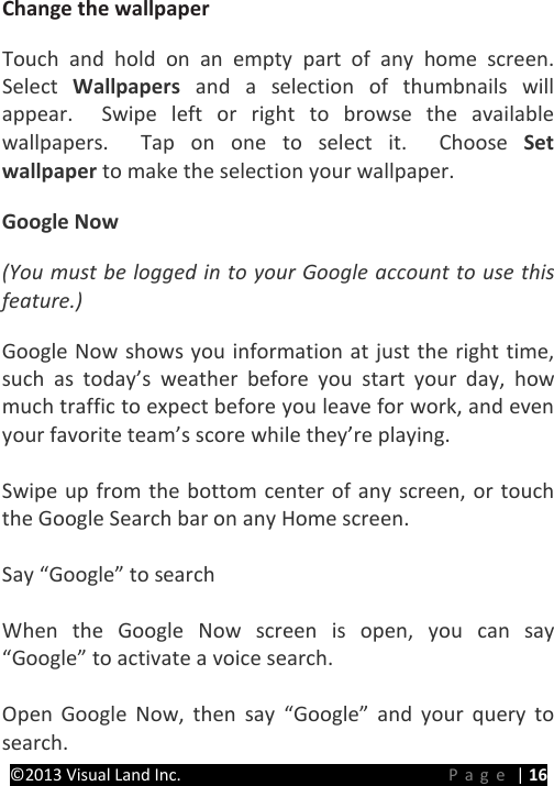 PRESTIGE Android Tablet Guide Book &copy;2013 Visual Land Inc.                             Page | 16 Change the wallpaper   Touch and hold on an empty part of any home screen.  Select  Wallpapers  and a selection of thumbnails will appear.  Swipe left or right to browse the available wallpapers.  Tap on one to select it.  Choose Set wallpaper to make the selection your wallpaper. Google Now (You must be logged in to your Google account to use this feature.) Google Now shows you information at just the right time, such as today&rsquo;s weather before you start your day, how much traffic to expect before you leave for work, and even your favorite team&rsquo;s score while they&rsquo;re playing.    Swipe up from the bottom center of any screen, or touch the Google Search bar on any Home screen.  Say &ldquo;Google&rdquo; to search    When the Google Now screen is open, you can say &ldquo;Google&rdquo; to activate a voice search.    Open Google Now, then say &ldquo;Google&rdquo; and your query to search. 