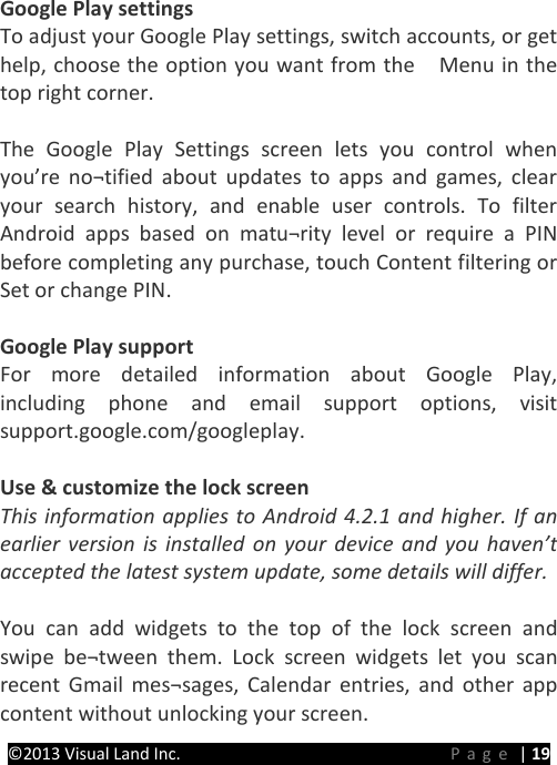 PRESTIGE Android Tablet Guide Book &copy;2013 Visual Land Inc.                             Page | 19  Google Play settings To adjust your Google Play settings, switch accounts, or get help, choose the option you want from the    Menu in the top right corner.  The Google Play Settings screen lets you control when you&rsquo;re no&not;tified about updates to apps and games, clear your search history, and enable user controls. To filter Android apps based on matu&not;rity level or require a PIN before completing any purchase, touch Content filtering or Set or change PIN.  Google Play support For more detailed information about Google Play, including phone and email support options, visit support.google.com/googleplay.  Use &amp; customize the lock screen This information applies to Android 4.2.1 and higher. If an earlier version is installed on your device and you haven&rsquo;t accepted the latest system update, some details will differ.  You can add widgets to the top of the lock screen and swipe be&not;tween them. Lock screen widgets let you scan recent Gmail mes&not;sages, Calendar entries, and other app content without unlocking your screen.   