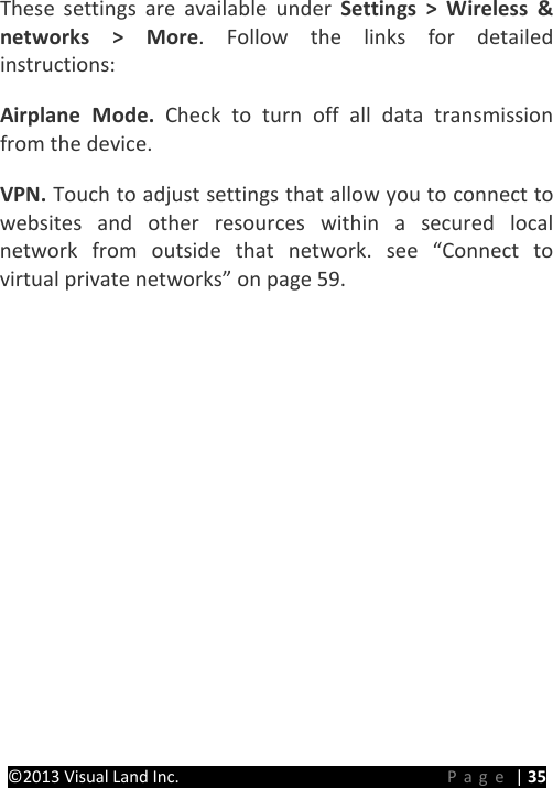 PRESTIGE Android Tablet Guide Book &copy;2013 Visual Land Inc.                             Page | 35 These settings are available under Settings > Wireless &amp; networks > More. Follow the links for detailed instructions:   Airplane Mode. Check to turn off all data transmission from the device.   VPN. Touch to adjust settings that allow you to connect to websites and other resources within a secured local network from outside that network. see &ldquo;Connect to virtual private networks&rdquo; on page 59.      