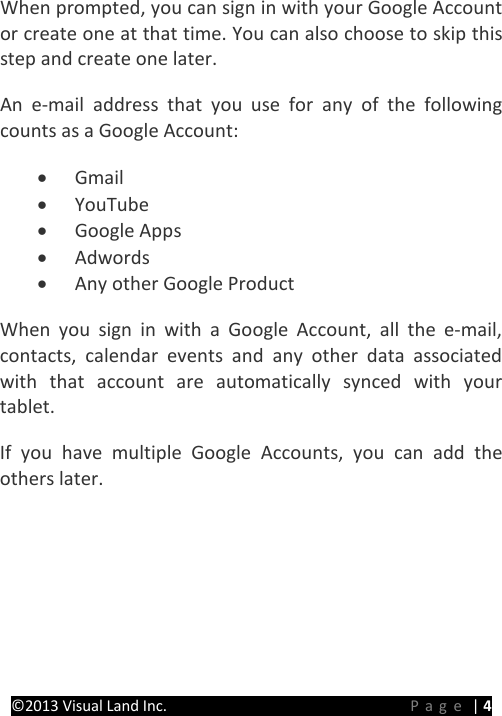 PRESTIGE Android Tablet Guide Book &copy;2013 Visual Land Inc.                             Page | 4 When prompted, you can sign in with your Google Account or create one at that time. You can also choose to skip this step and create one later. An e-mail address that you use for any of the following counts as a Google Account: &bull; Gmail &bull; YouTube &bull; Google Apps &bull; Adwords &bull; Any other Google Product When you sign in with a Google Account, all the e-mail, contacts, calendar events and any other data associated with that account are automatically synced with your tablet. If you have multiple Google Accounts, you can add the others later.