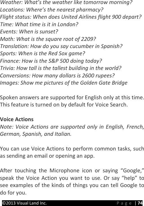 PRESTIGE Android Tablet Guide Book &copy;2013 Visual Land Inc.                             Page | 74 Weather: What&rsquo;s the weather like tomorrow morning? Locations: Where&rsquo;s the nearest pharmacy? Flight status: When does United Airlines flight 900 depart? Time: What time is it in London? Events: When is sunset? Math: What is the square root of 2209? Translation: How do you say cucumber in Spanish? Sports: When is the Red Sox game? Finance: How is the S&amp;P 500 doing today? Trivia: How tall is the tallest building in the world? Conversions: How many dollars is 2600 rupees? Images: Show me pictures of the Golden Gate Bridge  Spoken answers are supported for English only at this time. This feature is turned on by default for Voice Search.  Voice Actions Note: Voice Actions are supported only in English, French, German, Spanish, and Italian.  You can use Voice Actions to perform common tasks, such as sending an email or opening an app.  After touching the Microphone icon or saying &ldquo;Google,&rdquo; speak the Voice Action you want to use. Or say &ldquo;help&rdquo; to see examples of the kinds of things you can tell Google to do for you. 