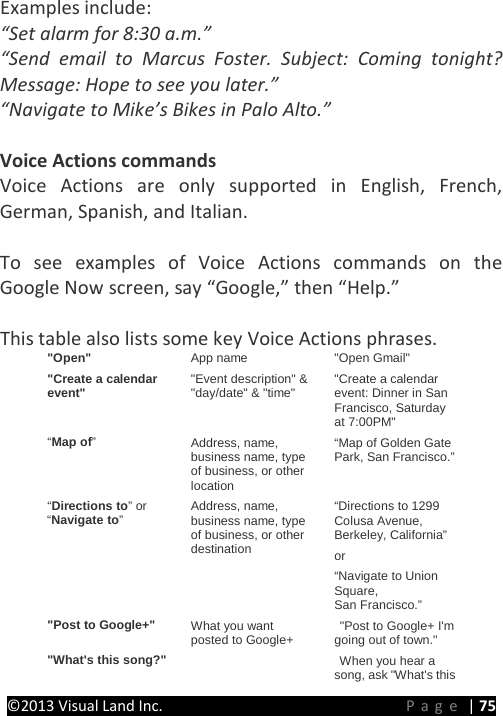 PRESTIGE Android Tablet Guide Book &copy;2013 Visual Land Inc.                             Page | 75 Examples include: &ldquo;Set alarm for 8:30 a.m.&rdquo; &ldquo;Send email to Marcus Foster. Subject: Coming tonight? Message: Hope to see you later.&rdquo; &ldquo;Navigate to Mike&rsquo;s Bikes in Palo Alto.&rdquo;  Voice Actions commands Voice Actions are only supported in English, French, German, Spanish, and Italian.  To see examples of Voice Actions commands on the Google Now screen, say &ldquo;Google,&rdquo; then &ldquo;Help.&rdquo;  This table also lists some key Voice Actions phrases. "Open" App name "Open Gmail" "Create a calendar event" "Event description" &amp; "day/date" &amp; "time" "Create a calendar event: Dinner in San Francisco, Saturday at 7:00PM" &ldquo;Map of&rdquo; Address, name, business name, type of business, or other location &ldquo;Map of Golden Gate Park, San Francisco.&rdquo; &ldquo;Directions to&rdquo; or &ldquo;Navigate to&rdquo;  Address, name, business name, type of business, or other destination &ldquo;Directions to 1299 Colusa Avenue, Berkeley, California&rdquo;  or &ldquo;Navigate to Union Square, San Francisco.&rdquo; "Post to Google+" What you want posted to Google+  "Post to Google+ I'm going out of town." "What's this song?"      When you hear a song, ask "What's this 