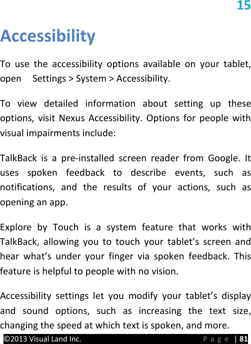 PRESTIGE Android Tablet Guide Book &copy;2013 Visual Land Inc.                             Page | 81  15 Accessibility  To  use the accessibility options available on your tablet, open    Settings > System > Accessibility.   To view detailed information about setting up these options, visit Nexus Accessibility. Options for people with visual impairments include: TalkBack is a pre-installed screen reader from Google. It uses spoken feedback to describe events, such as notifications, and the results of your actions, such as opening an app. Explore by Touch is a system feature that works with TalkBack, allowing you to touch your tablet&rsquo;s screen and hear what&rsquo;s under your finger via spoken feedback. This feature is helpful to people with no vision. Accessibility settings let you modify your tablet&rsquo;s display and sound options, such as increasing the text size, changing the speed at which text is spoken, and more.   