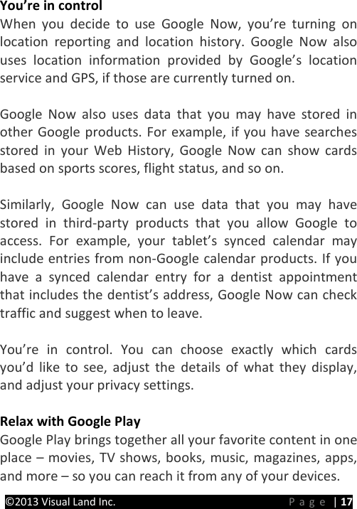 PRESTIGE Android Tablet Guide Book &copy;2013 Visual Land Inc.                             Page | 17 You&rsquo;re in control When you decide to use Google Now, you&rsquo;re turning on location reporting and location history. Google Now also uses location information provided by Google&rsquo;s location service and GPS, if those are currently turned on.    Google Now also uses data that you may have stored in other Google products. For example, if you have searches stored in your Web History, Google Now can show cards based on sports scores, flight status, and so on.  Similarly, Google Now can use data that you may have stored in third-party products that you allow Google to access. For example, your tablet&rsquo;s synced calendar may include entries from non-Google calendar products. If you have a synced calendar entry for a dentist appointment that includes the dentist&rsquo;s address, Google Now can check traffic and suggest when to leave.  You&rsquo;re in control. You can choose exactly which cards you&rsquo;d like to see, adjust the details of what they display, and adjust your privacy settings.  Relax with Google Play Google Play brings together all your favorite content in one place &ndash; movies, TV shows, books, music, magazines, apps, and more &ndash; so you can reach it from any of your devices. 