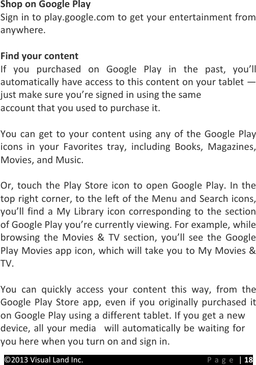 PRESTIGE Android Tablet Guide Book &copy;2013 Visual Land Inc.                             Page | 18 Shop on Google Play Sign in to play.google.com to get your entertainment from anywhere.  Find your content If you purchased on Google Play in the past, you&rsquo;ll automatically have access to this content on your tablet &mdash; just make sure you&rsquo;re signed in using the same   account that you used to purchase it.  You can get to your content using any of the Google Play icons in your Favorites tray, including Books, Magazines, Movies, and Music.  Or, touch the Play Store icon to open Google Play. In the top right corner, to the left of the Menu and Search icons, you&rsquo;ll find a My Library icon corresponding to the section of Google Play you&rsquo;re currently viewing. For example, while browsing the Movies &amp; TV section, you&rsquo;ll see the Google Play Movies app icon, which will take you to My Movies &amp; TV.  You can quickly access your content this way, from the Google Play Store app, even if you originally purchased it on Google Play using a different tablet. If you get a new device, all your media  will automatically be waiting for you here when you turn on and sign in.  
