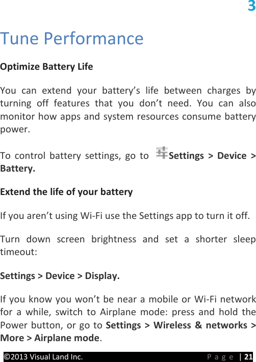 PRESTIGE Android Tablet Guide Book &copy;2013 Visual Land Inc.                             Page | 21 3 Tune Performance   Optimize Battery Life   You can extend your battery&rsquo;s life between charges by turning off features that you don&rsquo;t need. You can also monitor how apps and system resources consume battery power.   To control battery settings, go to  Settings > Device > Battery.   Extend the life of your battery   If you aren&rsquo;t using Wi-Fi use the Settings app to turn it off.   Turn down screen brightness and set a shorter sleep timeout:   Settings > Device > Display.   If you know you won&rsquo;t be near a mobile or Wi-Fi network for a while, switch to Airplane mode: press and hold the Power button, or go to Settings > Wireless &amp; networks > More > Airplane mode.   