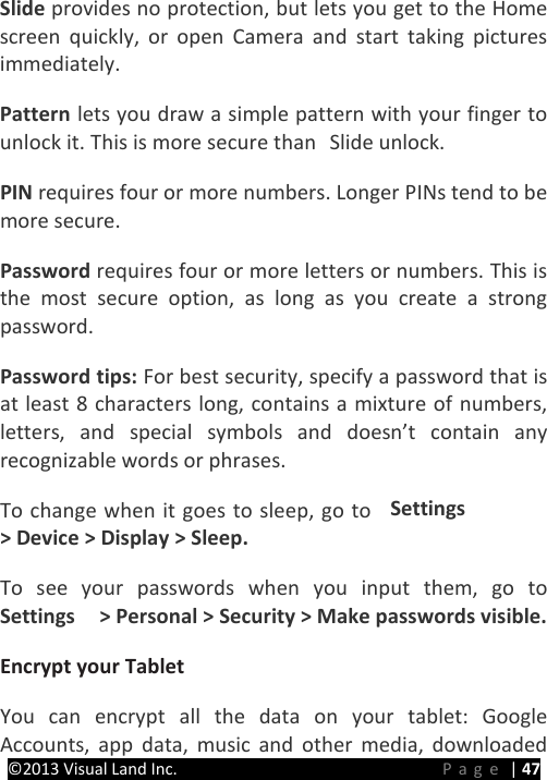 PRESTIGE Android Tablet Guide Book &copy;2013 Visual Land Inc.                             Page | 47 Slide provides no protection, but lets you get to the Home screen quickly, or open Camera and start taking pictures immediately.   Pattern lets you draw a simple pattern with your finger to unlock it. This is more secure than  Slide unlock.   PIN requires four or more numbers. Longer PINs tend to be more secure.   Password requires four or more letters or numbers. This is the most secure option, as long as you create a strong password.   Password tips: For best security, specify a password that is at least 8 characters long, contains a mixture of numbers, letters, and special symbols and doesn&rsquo;t contain any recognizable words or phrases.   To change when it goes to sleep, go to  Settings  > Device > Display > Sleep.   To see your passwords when you input them, go to Settings    > Personal > Security > Make passwords visible.   Encrypt your Tablet   You can encrypt all the data on your tablet: Google Accounts, app data, music and other media, downloaded 