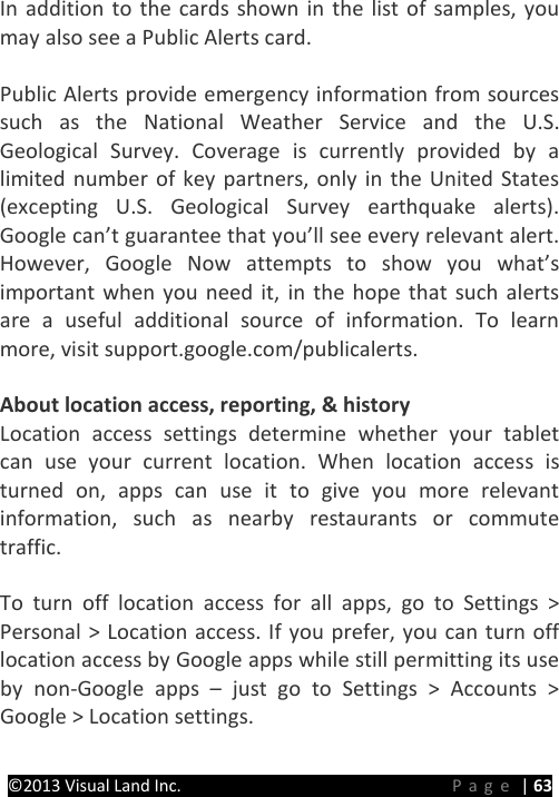 PRESTIGE Android Tablet Guide Book &copy;2013 Visual Land Inc.                             Page | 63 In addition to the cards shown in the list of samples, you may also see a Public Alerts card.  Public Alerts provide emergency information from sources such as the National Weather Service and the U.S. Geological Survey. Coverage is currently provided by a limited number of key partners, only in the United States (excepting U.S. Geological Survey earthquake alerts). Google can&rsquo;t guarantee that you&rsquo;ll see every relevant alert. However, Google Now attempts to show you what&rsquo;s important when you need it, in the hope that such alerts are a useful additional source of information. To learn more, visit support.google.com/publicalerts.  About location access, reporting, &amp; history Location access settings determine whether your tablet can use your current location. When location access is turned on, apps can use it to give you more relevant information, such as nearby restaurants or commute traffic.    To turn off location access for all apps, go to Settings > Personal > Location access. If you prefer, you can turn off location access by Google apps while still permitting its use by non-Google apps &ndash;  just go to Settings > Accounts > Google > Location settings.  