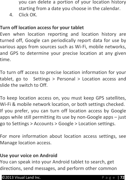 PRESTIGE Android Tablet Guide Book &copy;2013 Visual Land Inc.                             Page | 72 you can delete a portion of your location history starting from a date you choose in the calendar. 4. Click OK.    Turn off location access for your tablet Even when location reporting and location history are turned off, Google can periodically report data for use by various apps from sources such as Wi-Fi, mobile networks, and GPS to determine your precise location at any given time.    To turn off access to precise location information for your tablet, go to    Settings > Personal > Location access and slide the switch to Off.  To keep location access on, you must keep GPS satellites, Wi-Fi &amp; mobile network location, or both settings checked. If you prefer, you can turn off location access by Google apps while still permitting its use by non-Google apps &ndash; just go to Settings > Accounts > Google > Location settings.  For more information about location access settings, see Manage location access.    Use your voice on Android You can speak into your Android tablet to search, get directions, send messages, and perform other common 