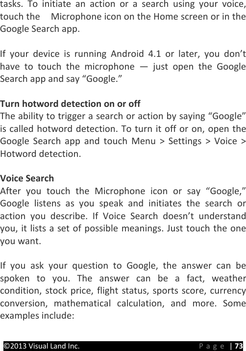 PRESTIGE Android Tablet Guide Book &copy;2013 Visual Land Inc.                             Page | 73 tasks. To initiate an action or a search using your voice, touch the  Microphone icon on the Home screen or in the Google Search app.  If your device is running Android 4.1 or later, you don&rsquo;t have to touch the microphone  &mdash;  just open the Google Search app and say &ldquo;Google.&rdquo;  Turn hotword detection on or off The ability to trigger a search or action by saying &ldquo;Google&rdquo; is called hotword detection. To turn it off or on, open the Google Search app and touch Menu > Settings > Voice > Hotword detection.  Voice Search After you touch the Microphone icon or say &ldquo;Google,&rdquo; Google listens as you speak and initiates the search or action you describe. If Voice Search doesn&rsquo;t understand you, it lists a set of possible meanings. Just touch the one you want.  If you ask your question to Google, the answer can be spoken to you. The answer can be a fact, weather condition, stock price, flight status, sports score, currency conversion, mathematical calculation, and more. Some examples include:  
