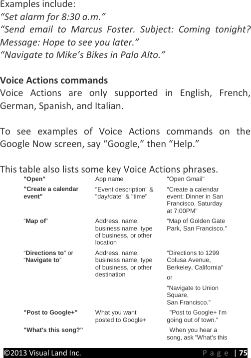 PRESTIGE Android Tablet Guide Book &copy;2013 Visual Land Inc.                             Page | 75 Examples include: &ldquo;Set alarm for 8:30 a.m.&rdquo; &ldquo;Send email to Marcus Foster. Subject: Coming tonight? Message: Hope to see you later.&rdquo; &ldquo;Navigate to Mike&rsquo;s Bikes in Palo Alto.&rdquo;  Voice Actions commands Voice Actions are only supported in English, French, German, Spanish, and Italian.  To see examples of Voice Actions commands on the Google Now screen, say &ldquo;Google,&rdquo; then &ldquo;Help.&rdquo;  This table also lists some key Voice Actions phrases. "Open" App name "Open Gmail" "Create a calendar event" "Event description" &amp; "day/date" &amp; "time" "Create a calendar event: Dinner in San Francisco, Saturday at 7:00PM" &ldquo;Map of&rdquo;  Address, name, business name, type of business, or other location &ldquo;Map of Golden Gate Park, San Francisco.&rdquo; &ldquo;Directions to&rdquo; or &ldquo;Navigate to&rdquo;  Address, name, business name, type of business, or other destination &ldquo;Directions to 1299 Colusa Avenue, Berkeley, California&rdquo;  or &ldquo;Navigate to Union Square, San Francisco.&rdquo; "Post to Google+" What you want posted to Google+  "Post to Google+ I'm going out of town." "What's this song?"      When you hear a song, ask "What's this 