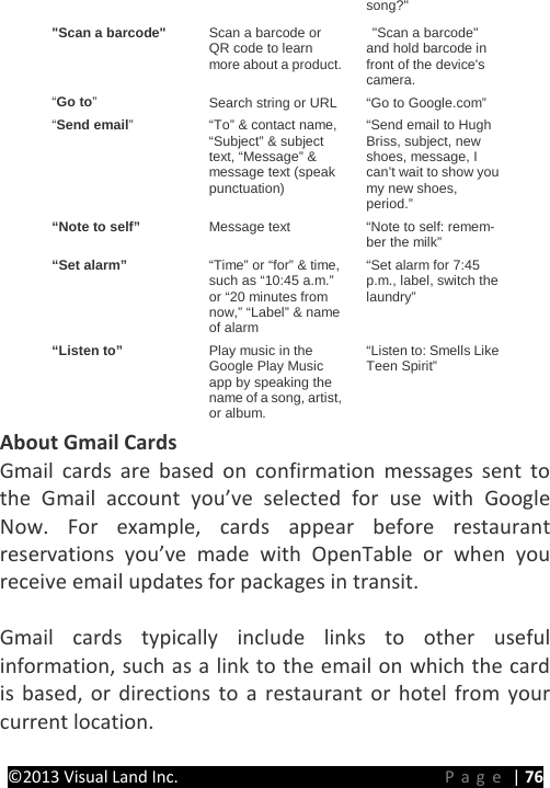 PRESTIGE Android Tablet Guide Book &copy;2013 Visual Land Inc.                             Page | 76 song?" "Scan a barcode" Scan a barcode or QR code to learn more about a product.  "Scan a barcode" and hold barcode in front of the device's camera. &ldquo;Go to&rdquo;  Search string or URL &ldquo;Go to Google.com&rdquo; &ldquo;Send email&rdquo;  &ldquo;To&rdquo; &amp; contact name, &ldquo;Subject&rdquo; &amp; subject text, &ldquo;Message&rdquo; &amp; message text (speak punctuation) &ldquo;Send email to Hugh Briss, subject, new shoes, message, I can&rsquo;t wait to show you my new shoes, period.&rdquo; &ldquo;Note to self&rdquo; Message text &ldquo;Note to self: remem-ber the milk&rdquo; &ldquo;Set alarm&rdquo; &ldquo;Time&rdquo; or &ldquo;for&rdquo; &amp; time, such as &ldquo;10:45 a.m.&rdquo; or &ldquo;20 minutes from now,&rdquo; &ldquo;Label&rdquo; &amp; name of alarm &ldquo;Set alarm for 7:45 p.m., label, switch the laundry&rdquo; &ldquo;Listen to&rdquo; Play music in the Google Play Music app by speaking the name of a song, artist, or album. &ldquo;Listen to: Smells Like Teen Spirit&rdquo; About Gmail Cards Gmail cards are based on confirmation messages sent to the Gmail account you&rsquo;ve selected for use with Google Now. For example, cards appear before restaurant reservations you&rsquo;ve made with OpenTable or when you receive email updates for packages in transit.    Gmail cards typically include links to other useful information, such as a link to the email on which the card is based, or directions to a restaurant or hotel from your current location.  