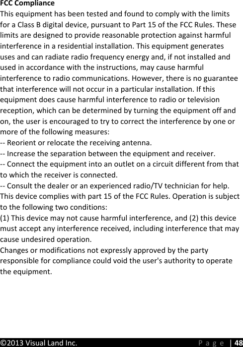 WZ^d/'ŶĚƌŽŝĚdĂďůĞƚ'ƵŝĚĞŽŽŬ&copy;2013 Visual Land Inc.      Page | 48 FCC Compliance This equipment has been tested and found to comply with the limits for a Class B digital device, pursuant to Part 15 of the FCC Rules. These limits are designed to provide reasonable protection against harmful interference in a residential installation. This equipment generates uses and can radiate radio frequency energy and, if not installed and used in accordance with the instructions, may cause harmful interference to radio communications. However, there is no guarantee that interference will not occur in a particular installation. If this equipment does cause harmful interference to radio or television reception, which can be determined by turning the equipment off and on, the user is encouraged to try to correct the interference by one or more of the following measures:-- Reorient or relocate the receiving antenna.  -- Increase the separation between the equipment and receiver.   -- Connect the equipment into an outlet on a circuit different from that to which the receiver is connected.  -- Consult the dealer or an experienced radio/TV technician for help.This device complies with part 15 of the FCC Rules. Operation is subject to the following two conditions:(1) This device may not cause harmful interference, and (2) this device must accept any interference received, including interference that may cause undesired operation.Changes or modifications not expressly approved by the party responsible for compliance could void the user's authority to operate the equipment.