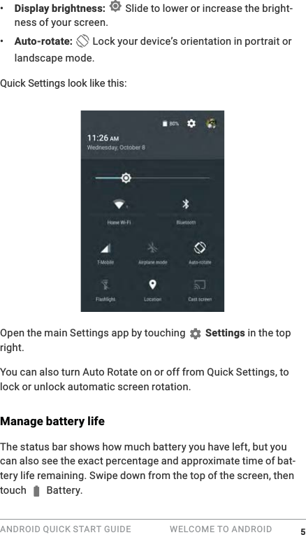 ANDROID QUICK START GUIDE   WELCOME TO ANDROID &bull;  Display brightness:  Slide to lower or increase the bright-ness of your screen.&bull;  Auto-rotate:  Lock your device&rsquo;s orientation in portrait or landscape mode.Quick Settings look like this:Open the main Settings app by touching   Settings in the top right. You can also turn Auto Rotate on or off from Quick Settings, to lock or unlock automatic screen rotation.Manage battery lifeThe status bar shows how much battery you have left, but you can also see the exact percentage and approximate time of bat-tery life remaining. Swipe down from the top of the screen, then touch  