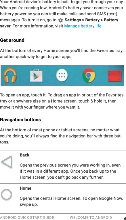 ANDROID QUICK START GUIDE   WELCOME TO ANDROID Your Android device&rsquo;s battery is built to get you through your day. When you&rsquo;re running low, Android&rsquo;s battery saver conserves your battery power so you can still make calls and send SMS (text) messages. To turn it on, go to   Settings > Battery > Battery saver. For more information, visit Manage battery life.Get aroundanother quick way to get to your apps. To open an app, touch it. To drag an app in or out of the Favorites tray or anywhere else on a Home screen, touch &amp; hold it, then Navigation buttonsAt the bottom of most phone or tablet screens, no matter what -tons.BackOpens the previous screen you were working in, even if it was in a different app. Once you back up to the Home screen, you can&rsquo;t go back any further.HomeOpens the central Home screen. To open Google Now, swipe up. 