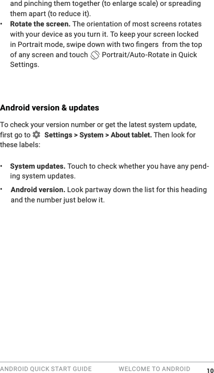 ANDROID QUICK START GUIDE   WELCOME TO ANDROID and pinching them together (to enlarge scale) or spreading them apart (to reduce it). &bull;  Rotate the screen. The orientation of most screens rotates with your device as you turn it. To keep your screen locked of any screen and touch   Portrait/Auto-Rotate in Quick Settings.Android version &amp; updatesTo check your version number or get the latest system update  Settings > System > About tablet. Then look for these labels:&bull;  System updates. Touch to check whether you have any pend-ing system updates. &bull;  Android version. Look partway down the list for this heading and the number just below it. 