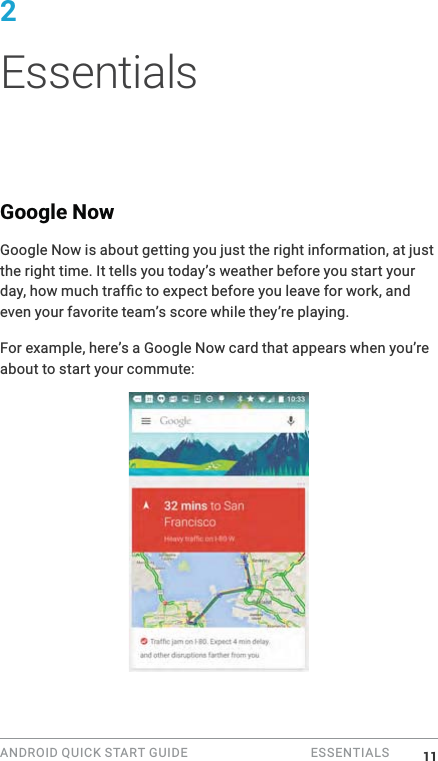 ANDROID QUICK START GUIDE   ESSENTIALS 2 EssentialsGoogle NowGoogle Now is about getting you just the right information, at just the right time. It tells you today&rsquo;s weather before you start your even your favorite team&rsquo;s score while they&rsquo;re playing.For example, here&rsquo;s a Google Now card that appears when you&rsquo;re about to start your commute: