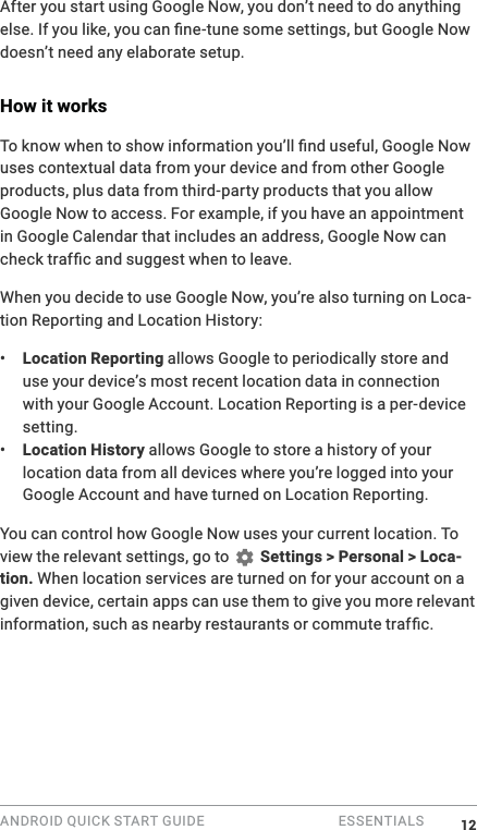 ANDROID QUICK START GUIDE   ESSENTIALS After you start using Google Now, you don&rsquo;t need to do anything 0doesn&rsquo;t need any elaborate setup. How it works0uses contextual data from your device and from other Google products, plus data from third-party products that you allow Google Now to access. For example, if you have an appointment in Google Calendar that includes an address, Google Now can When you decide to use Google Now, you&rsquo;re also turning on Loca-tion Reporting and Location History:&bull;  Location Reporting allows Google to periodically store and use your device&rsquo;s most recent location data in connection with your Google Account. Location Reporting is a per-device setting.&bull;  Location History allows Google to store a history of your location data from all devices where you&rsquo;re logged into your Google Account and have turned on Location Reporting.You can control how Google Now uses your current location. To view the relevant settings, go to   Settings > Personal > Loca-tion. When location services are turned on for your account on a given device, certain apps can use them to give you more relevant  