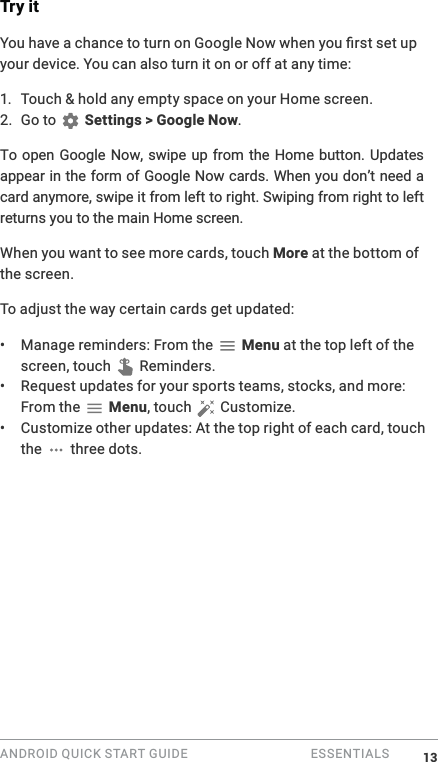 ANDROID QUICK START GUIDE   ESSENTIALS Try it0your device. You can also turn it on or off at any time:1.  Touch &amp; hold any empty space on your Home screen. 2. Go to   Settings > Google Now.To open Google Now, swipe up from the Home button. Updates appear in the form of Google Now cards. When you don&rsquo;t need a card anymore, swipe it from left to right. Swiping from right to left returns you to the main Home screen. When you want to see more cards, touch More at the bottom of the screen. To adjust the way certain cards get updated:&bull;  Manage reminders: From the   Menu at the top left of the screen, touch   Reminders.&bull;  Request updates for your sports teams, stocks, and more: From the   Menu, touch   Customize.&bull;  Customize other updates: At the top right of each card, touch the   three dots.