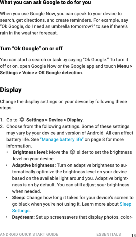 ANDROID QUICK START GUIDE   ESSENTIALS What you can ask Google to do for youWhen you use Google Now, you can speak to your device to search, get directions, and create reminders. For example, say &ldquo;Ok Google, do I need an umbrella tomorrow?&rdquo; to see if there&rsquo;s rain in the weather forecast.Turn &ldquo;Ok Google&rdquo; on or offYou can start a search or task by saying &ldquo;Ok Google.&rdquo; To turn it off or on, open Google Now or the Google app and touch Menu > Settings > Voice > OK Google detection.Display Change the display settings on your device by following these steps:1. Go to   Settings > Device > Display.2. Choose from the following settings. Some of these settings may vary by your device and version of Android. All can affect battery life. See &ldquo;Manage battery life&rdquo; on page 8 for more information. &bull;  Brightness level: Move the   slider to set the brightness level on your device. &bull;  Adaptive brightness: Turn on adaptive brightness to au-tomatically optimize the brightness level on your device based on the available light around you. Adaptive bright-ness is on by default. You can still adjust your brightness when needed.&bull;  Sleep: Change how long it takes for your device&rsquo;s screen to go black when you&rsquo;re not using it. Learn more about Sleep Settings. &bull;  Daydream: Set up screensavers that display photos, color-