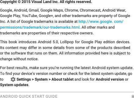 ANDROID QUICK START GUIDE    ii&amp;RS\ULJKWk9LVXDO/DQG,QF$OOULJKWVUHVHUYHGGoogle, Android, Gmail, Google Maps, Chrome, Chromecast, Android Wear, Google Play, YouTube, Google+, and other trademarks are property of Google Inc. A list of Google trademarks is available at http://www.google.com/permissions/trademark/our-trademarks.html. All other marks and trademarks are properties of their respective owners.This book introduces Android 5.0, Lollipop for Google Play edition devices. Its content may differ in some details from some of the products described or the software that runs on them. All information provided here is subject to change without notice. For best results, make sure you&rsquo;re running the latest Android system update. go to  Settings > System > About tablet and look for Android version or System updates.
