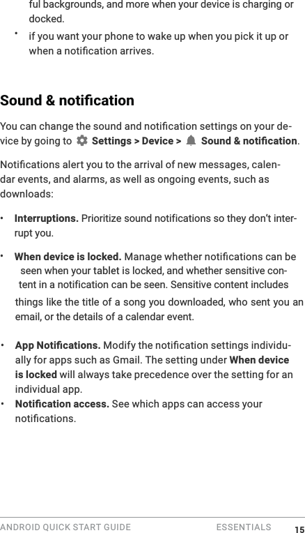 ANDROID QUICK START GUIDE   ESSENTIALS ful backgrounds, and more when your device is charging or docked.&bull;  if you want your phone to wake up when you pick it up or -vice by going to   Settings > Device >  .0-dar events, and alarms, as well as ongoing events, such as downloads:&bull;  Interruptions.\-rupt you. &bull;  When device is locked. seen when your WDEOHW is locked, and whether sensitive con-things like the title of a song you downloaded, who sent you an email, or the details of a calendar event.&bull;  -ally for apps such as Gmail. The setting under When device is locked will always take precedence over the setting for an individual app. &bull;   See which apps can access your 