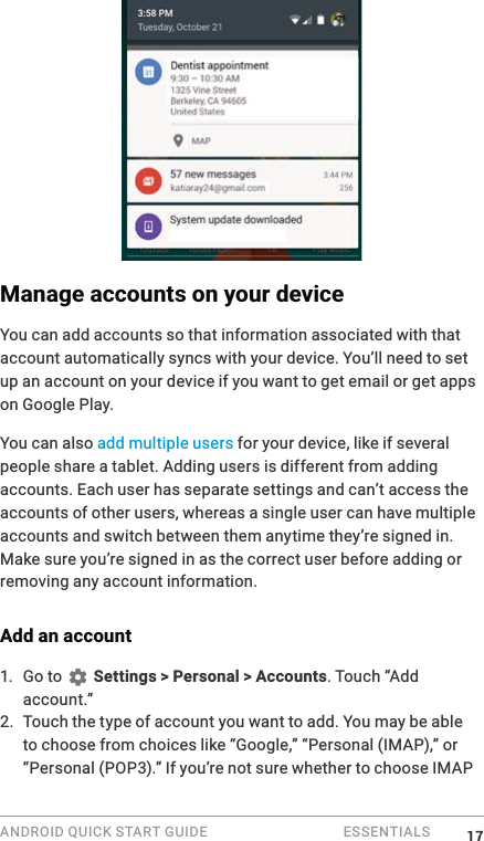 ANDROID QUICK START GUIDE   ESSENTIALS Manage accounts on your deviceYou can add accounts so that information associated with that account automatically syncs with your device. You&rsquo;ll need to set up an account on your device if you want to get email or get apps on Google Play.You can also add multiple users for your device, like if several people share a tablet. Adding users is different from adding accounts. Each user has separate settings and can&rsquo;t access the accounts of other users, whereas a single user can have multiple accounts and switch between them anytime they&rsquo;re signed in. Make sure you&rsquo;re signed in as the correct user before adding or removing any account information.Add an account1. Go to   Settings > Personal > Accounts. Touch &ldquo;Add account.&rdquo; 2. Touch the type of account you want to add. You may be able to choose from choices like &ldquo;Google,&rdquo; &ldquo;Personal (IMAP),&rdquo; or &ldquo;Personal (POP3).&rdquo; If you&rsquo;re not sure whether to choose IMAP 