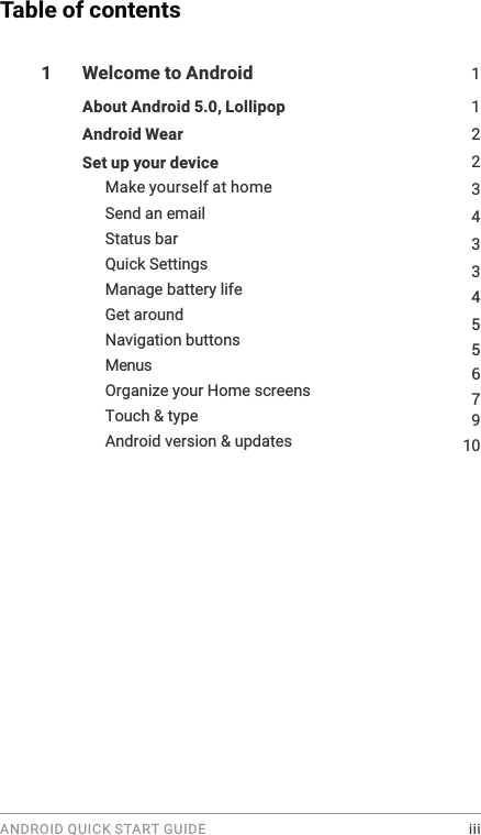 ANDROID QUICK START GUIDE    iiiTable of contents1  Welcome to Android  1About Android 5.0, Lollipop  122Android Wear 3Set up your device Make yourself at home 4910Send an email Status bar Quick Settings Manage battery life Get around Navigation buttons MenusOrganize your Home screens Touch &amp; type Android version &amp; updates 