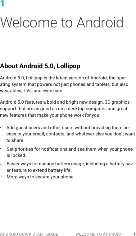 ANDROID QUICK START GUIDE   WELCOME TO ANDROID 11 Welcome to AndroidAbout Android 5.0, LollipopAndroid 5.0, Lollipop is the latest version of Android, the oper-ating system that powers not just phones and tablets, but also wearables, TVs, and even cars.Android 5.0 features a bold and bright new design, 3D graphics support that are as good as on a desktop computer, and great new features that make your phone work for you:&bull;  Add guest users and other users without providing them ac-cess to your email, contacts, and whatever else you don&rsquo;t want to share.is locked.Easier ways to manage battery usage, including a battery sav-er feature to extend battery life.More ways to secure your phone. &bull; &bull; &bull; 