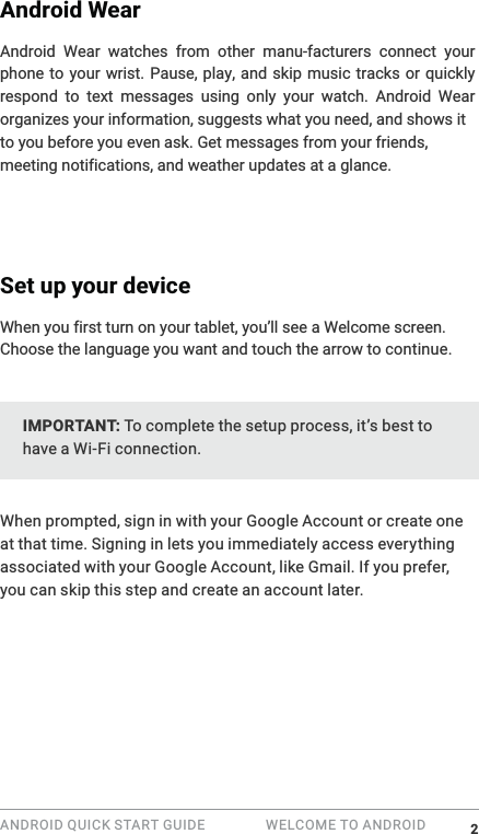 ANDROID QUICK START GUIDE   WELCOME TO ANDROID Android WearAndroid Wear watches from other manu-facturers connect your phone to your wrist. Pause, play, and skip music tracks or quickly respond to text messages using only your watch. Android Wear organizes your information, suggests what you need, and shows it to you before you even ask. Get messages a glance. Set up your devicescreen. Choose the language you want and touch the arrow to continue.IMPORTANT: To complete the setup process, it&rsquo;s best to have a Wi-Fi connection.When prompted, sign in with your Google Account or create one at that time. Signing in lets you immediately access everything associated with your Google Account, like Gmail. If you prefer, you can skip this step and create an account later.