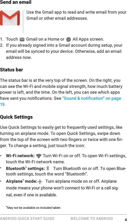 ANDROID QUICK START GUIDE   WELCOME TO ANDROID Send an emailUse the Gmail app to read and write email from your Gmail or other email addresses.1. Touch   Gmail on a Home or   All Apps screen.2. If you already signed into a Gmail account during setup, your email will be synced to your device. Otherwise, add an email address now.Status barThe status bar is at the very top of the screen. On the right, you can see the Wi-Fi and mobile signal strength, how much battery power is left, and the time. On the left, you can see which apps 19.Quick SettingsUse Quick Settings to easily get to frequently used settings, like turning on airplane mode. To open Quick Settings, swipe down -ger. To change a setting, just touch the icon:&bull;  Wi-Fi network:   Turn Wi-Fi on or off. To open Wi-Fi settings, touch the Wi-Fi network name.&bull;  Bluetooth settings: -&bull;  Airplane mode:   Turn airplane mode on or off. Airplane mode means your phone won&rsquo;t connect to Wi-Fi or a cell sig-nal, even if one is available.DQRWEHDYDODEOHRQQFOXGHGWDEOHW