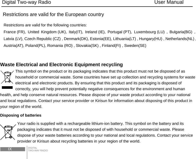 Digital Two-way Radio                                        User Manual  IX Restrictions are valid for the European country Restrictions are valid for the following countries: France (FR), United Kingdom (UK), Italy(IT), Ireland (IE), Portugal (PT), Luxembourg (LU) , Bulgaria(BG) , Latvia (LV), Czech Republic (CZ) , Denmark(DK), Estonia(EE), Lithuania(LT) , Hungary(HU) , Netherlands(NL) , Austria(AT), Poland(PL), Romania (RO) , Slovakia(SK) , Finland(FI) , Sweden(SE)   Waste Electrical and Electronic Equipment recycling This symbol on the product or its packaging indicates that this product must not be disposed of as household or commercial waste. Some countries have set up collection and recycling systems for waste electrical and electronic products. By ensuring that this product and its packaging is disposed of correctly, you will help prevent potentially negative consequences for the environment and human health, and help conserve natural resources. Please dispose of your waste product according to your national and local regulations. Contact your service provider or Kirisun for information about disposing of this product in your region of the world. Disposing of batteries Your radio is supplied with a rechargeable lithium-ion battery. This symbol on the battery and its packaging indicates that it must not be disposed of with household or commercial waste. Please dispose of your waste batteries according to your national and local regulations. Contact your service provider or Kirisun about recycling batteries in your region of the world. 