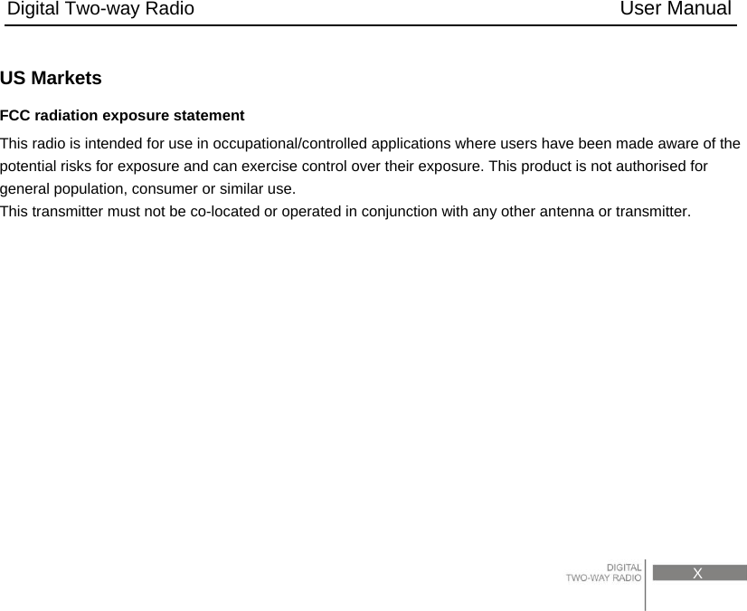 Digital Two-way Radio                                           User Manual                                                                                     X  US Markets FCC radiation exposure statement   This radio is intended for use in occupational/controlled applications where users have been made aware of the potential risks for exposure and can exercise control over their exposure. This product is not authorised for general population, consumer or similar use. This transmitter must not be co-located or operated in conjunction with any other antenna or transmitter.             