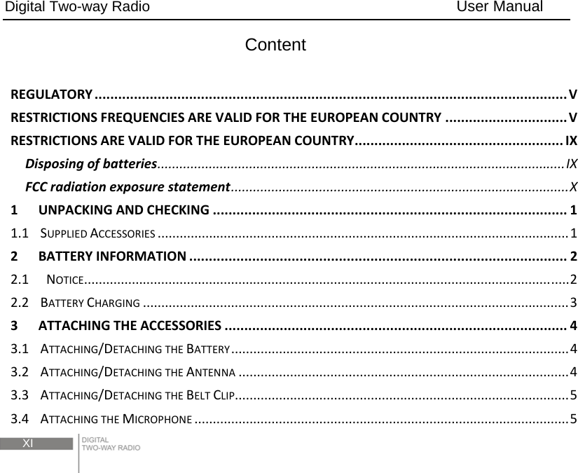 Digital Two-way Radio                                        User Manual  XI Content REGULATORY........................................................................................................................VRESTRICTIONSFREQUENCIESAREVALIDFORTHEEUROPEANCOUNTRY...............................VRESTRICTIONSAREVALIDFORTHEEUROPEANCOUNTRY.....................................................IXDisposingofbatteries...............................................................................................................IXFCCradiationexposurestatement............................................................................................X1UNPACKINGANDCHECKING..........................................................................................11.1SUPPLIEDACCESSORIES................................................................................................................12BATTERYINFORMATION................................................................................................22.1NOTICE....................................................................................................................................22.2BATTERYCHARGING....................................................................................................................33ATTACHINGTHEACCESSORIES.......................................................................................43.1ATTACHING/DETACHINGTHEBATTERY............................................................................................43.2ATTACHING/DETACHINGTHEANTENNA..........................................................................................43.3ATTACHING/DETACHINGTHEBELTCLIP...........................................................................................53.4ATTACHINGTHEMICROPHONE......................................................................................................5