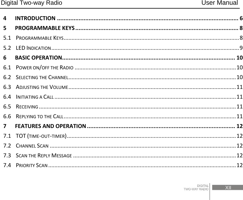 Digital Two-way Radio                                           User Manual                                                                                     XII 4INTRODUCTION.............................................................................................................65PROGRAMMABLEKEYS..................................................................................................85.1PROGRAMMABLEKEYS.................................................................................................................85.2LEDINDICATION.........................................................................................................................96BASICOPERATION........................................................................................................106.1POWERON/OFFTHERADIO........................................................................................................106.2SELECTINGTHECHANNEL............................................................................................................106.3ADJUSTINGTHEVOLUME............................................................................................................116.4INITIATINGACALL.....................................................................................................................116.5RECEIVING...............................................................................................................................116.6REPLYINGTOTHECALL...............................................................................................................117FEATURESANDOPERATION.........................................................................................127.1TOT(TIME‐OUT‐TIMER).............................................................................................................127.2CHANNELSCAN........................................................................................................................127.3SCANTHEREPLYMESSAGE.........................................................................................................127.4PRIORITYSCAN.........................................................................................................................12