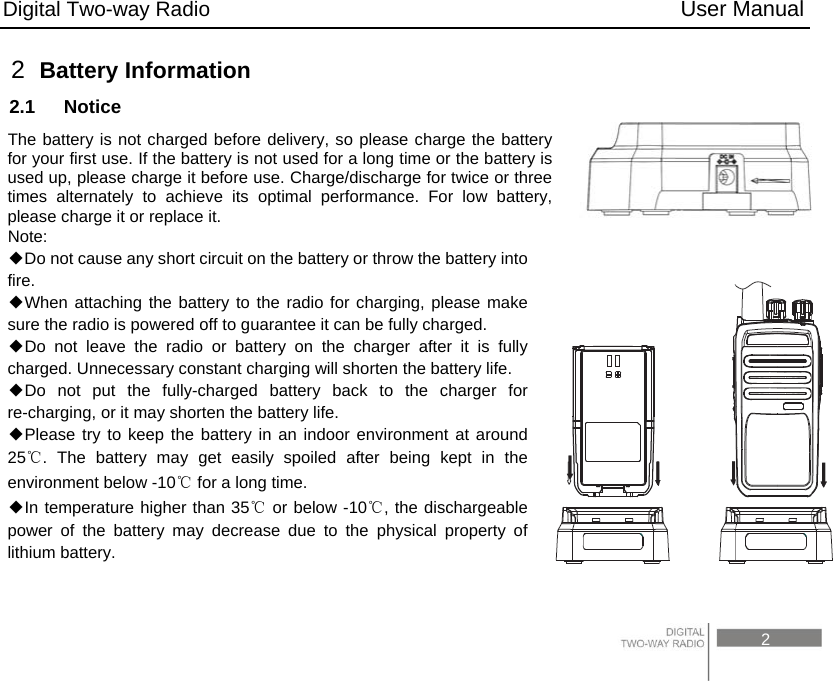 Digital Two-way Radio                                           User Manual                                                                                     2 2  Battery Information 2.1  Notice The battery is not charged before delivery, so please charge the battery for your first use. If the battery is not used for a long time or the battery is used up, please charge it before use. Charge/discharge for twice or three times alternately to achieve its optimal performance. For low battery, please charge it or replace it. Note:  Do not cause any short circuit on the battery or throw the battery into ◆fire. When attaching the battery to the radio for charging, please make ◆sure the radio is powered off to guarantee it can be fully charged. Do not leave the radio or battery on the ◆charger after it is fully charged. Unnecessary constant charging will shorten the battery life. Do not put the fully◆-charged battery back to the charger for re-charging, or it may shorten the battery life. Please try to keep the battery in an indoor envi◆ronment at around 25℃. The battery may get easily spoiled after being kept in the environment below -10℃ for a long time.   In temperature higher than 35◆℃ or below -10℃, the dischargeable power of the battery may decrease due to the physical property of lithium battery.    