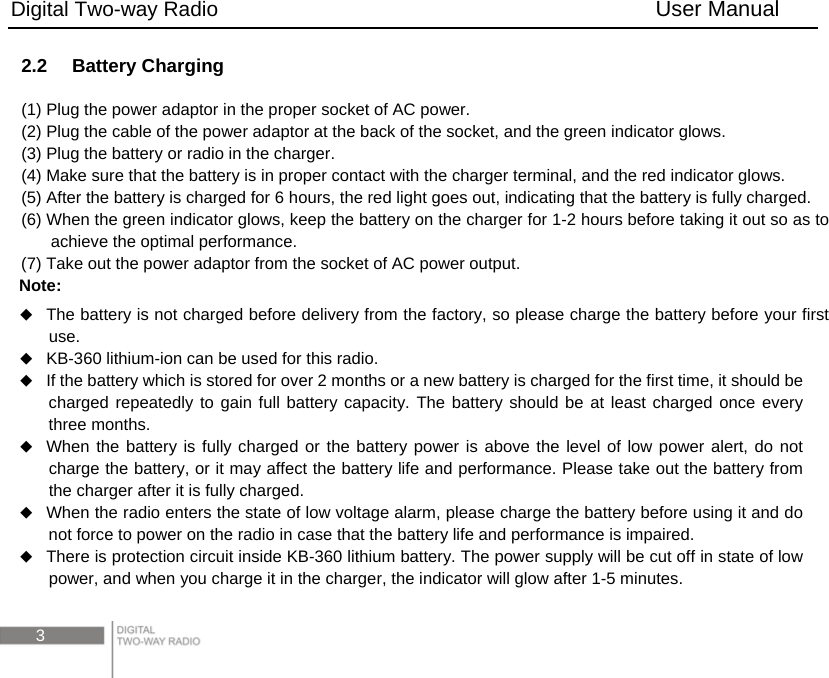 Digital Two-way Radio                                        User Manual 3 2.2  Battery Charging (1) Plug the power adaptor in the proper socket of AC power. (2) Plug the cable of the power adaptor at the back of the socket, and the green indicator glows.   (3) Plug the battery or radio in the charger.   (4) Make sure that the battery is in proper contact with the charger terminal, and the red indicator glows. (5) After the battery is charged for 6 hours, the red light goes out, indicating that the battery is fully charged. (6) When the green indicator glows, keep the battery on the charger for 1-2 hours before taking it out so as to achieve the optimal performance. (7) Take out the power adaptor from the socket of AC power output. Note:   The battery is not charged before delivery from the factory, so please charge the battery before your first use.  KB-360 lithium-ion can be used for this radio.  If the battery which is stored for over 2 months or a new battery is charged for the first time, it should be charged repeatedly to gain full battery capacity. The battery should be at least charged once every three months.  When the battery is fully charged or the battery power is above the level of low power alert, do not charge the battery, or it may affect the battery life and performance. Please take out the battery from the charger after it is fully charged.  When the radio enters the state of low voltage alarm, please charge the battery before using it and do not force to power on the radio in case that the battery life and performance is impaired.  There is protection circuit inside KB-360 lithium battery. The power supply will be cut off in state of low power, and when you charge it in the charger, the indicator will glow after 1-5 minutes. 