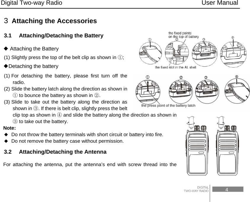 Digital Two-way Radio                                           User Manual                                                                                     4 3  Attaching the Accessories 3.1    Attaching/Detaching the Battery ◆ Attaching the Battery (1) Slightly press the top of the belt clip as shown in  ;① Detaching the battery◆ (1) For detaching the battery, please first turn off the radio. (2) Slide the battery latch along the direction as shown in  ①to bounce the battery as shown in  .② (3) Slide to take out the battery along the direction as shown in  . ③If there is belt clip, slightly press the belt clip top as shown in ④ and slide the battery along the direction as shown in ③ to take out the battery. Note:   Do not throw the battery terminals with short circuit or battery into fire.  Do not remove the battery case without permission. 3.2  Attaching/Detaching the Antenna For attaching the antenna, put the antenna’s end with screw thread into the 