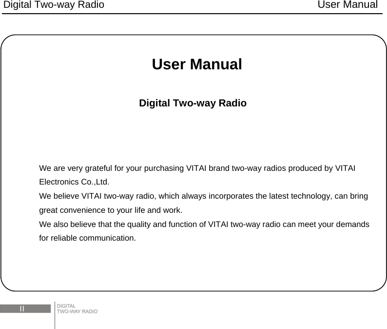 Digital Two-way Radio                                        User Manual  II  User Manual  Digital Two-way Radio    We are very grateful for your purchasing VITAI brand two-way radios produced by VITAI Electronics Co.,Ltd. We believe VITAI two-way radio, which always incorporates the latest technology, can bring great convenience to your life and work. We also believe that the quality and function of VITAI two-way radio can meet your demands for reliable communication. 