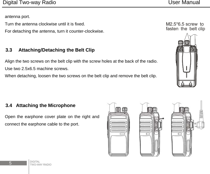 Digital Two-way Radio                                        User Manual 5 antenna port. Turn the antenna clockwise until it is fixed. For detaching the antenna, turn it counter-clockwise.  3.3    Attaching/Detaching the Belt Clip Align the two screws on the belt clip with the screw holes at the back of the radio. Use two 2.5x6.5 machine screws.   When detaching, loosen the two screws on the belt clip and remove the belt clip.   3.4 Attaching the Microphone Open the earphone cover plate on the right and connect the earphone cable to the port.