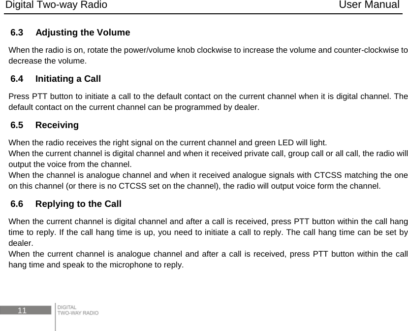 Digital Two-way Radio                                           User Manual 11 6.3    Adjusting the Volume When the radio is on, rotate the power/volume knob clockwise to increase the volume and counter-clockwise to decrease the volume.   6.4    Initiating a Call Press PTT button to initiate a call to the default contact on the current channel when it is digital channel. The default contact on the current channel can be programmed by dealer. 6.5  Receiving When the radio receives the right signal on the current channel and green LED will light. When the current channel is digital channel and when it received private call, group call or all call, the radio will output the voice from the channel. When the channel is analogue channel and when it received analogue signals with CTCSS matching the one on this channel (or there is no CTCSS set on the channel), the radio will output voice form the channel. 6.6    Replying to the Call When the current channel is digital channel and after a call is received, press PTT button within the call hang time to reply. If the call hang time is up, you need to initiate a call to reply. The call hang time can be set by dealer. When the current channel is analogue channel and after a call is received, press PTT button within the call hang time and speak to the microphone to reply.  