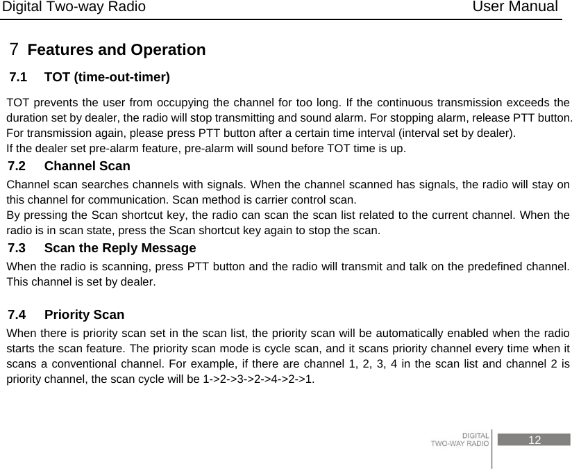 Digital Two-way Radio                                           User Manual                                                                                     12 7  Features and Operation 7.1  TOT (time-out-timer) TOT prevents the user from occupying the channel for too long. If the continuous transmission exceeds the duration set by dealer, the radio will stop transmitting and sound alarm. For stopping alarm, release PTT button. For transmission again, please press PTT button after a certain time interval (interval set by dealer). If the dealer set pre-alarm feature, pre-alarm will sound before TOT time is up. 7.2  Channel Scan Channel scan searches channels with signals. When the channel scanned has signals, the radio will stay on this channel for communication. Scan method is carrier control scan. By pressing the Scan shortcut key, the radio can scan the scan list related to the current channel. When the radio is in scan state, press the Scan shortcut key again to stop the scan. 7.3    Scan the Reply Message When the radio is scanning, press PTT button and the radio will transmit and talk on the predefined channel. This channel is set by dealer.  7.4  Priority Scan When there is priority scan set in the scan list, the priority scan will be automatically enabled when the radio starts the scan feature. The priority scan mode is cycle scan, and it scans priority channel every time when it scans a conventional channel. For example, if there are channel 1, 2, 3, 4 in the scan list and channel 2 is priority channel, the scan cycle will be 1-&gt;2-&gt;3-&gt;2-&gt;4-&gt;2-&gt;1.    