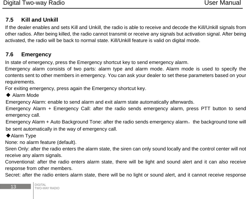 Digital Two-way Radio                                           User Manual 13 7.5    Kill and Unkill If the dealer enables and sets Kill and Unkill, the radio is able to receive and decode the Kill/Unkill signals from other radios. After being killed, the radio cannot transmit or receive any signals but activation signal. After being activated, the radio will be back to normal state. Kill/Unkill feature is valid on digital mode.  7.6  Emergency In state of emergency, press the Emergency shortcut key to send emergency alarm. Emergency alarm consists of two parts: alarm type and alarm mode. Alarm mode is used to specify the contents sent to other members in emergency. You can ask your dealer to set these parameters based on your requirements. For exiting emergency, press again the Emergency shortcut key.  ◆Alarm Mode Emergency Alarm: enable to send alarm and exit alarm state automatically afterwards. Emergency Alarm + Emergency Call: after the radio sends emergency alarm, press PTT button to send emergency call. Emergency Alarm + Auto Background Tone: after the radio sends emergency alarm，the background tone will be sent automatically in the way of emergency call. ◆Alarm Type None: no alarm feature (default).   Siren Only: after the radio enters the alarm state, the siren can only sound locally and the control center will not receive any alarm signals. Conventional: after the radio enters alarm state, there will be light and sound alert and it can also receive response from other members. Secret: after the radio enters alarm state, there will be no light or sound alert, and it cannot receive response 