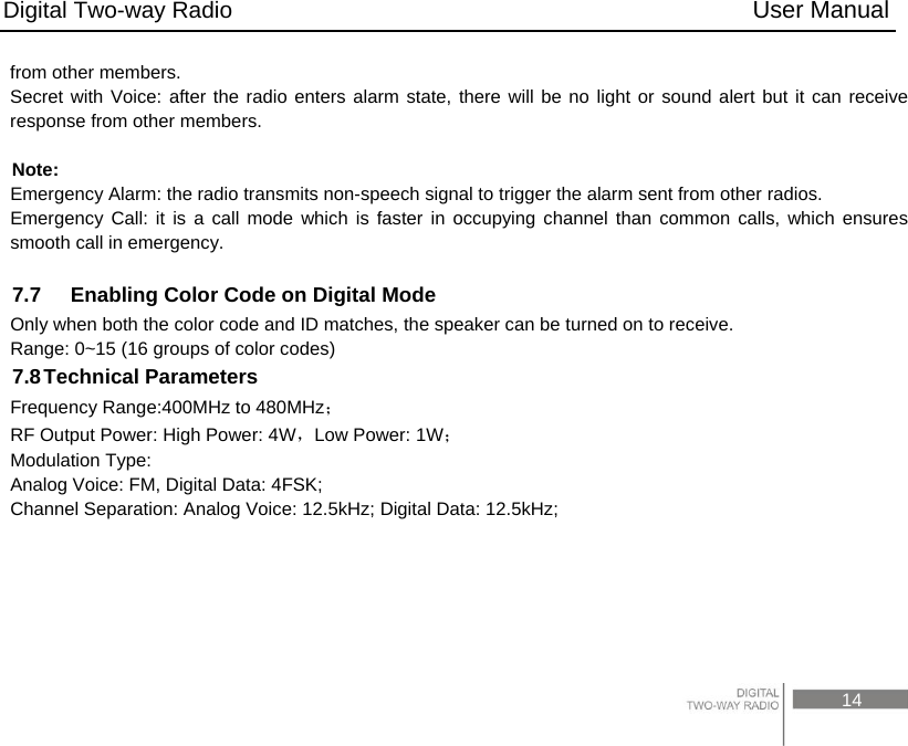 Digital Two-way Radio                                           User Manual                                                                                     14 from other members. Secret with Voice: after the radio enters alarm state, there will be no light or sound alert but it can receive response from other members.  Note: Emergency Alarm: the radio transmits non-speech signal to trigger the alarm sent from other radios.     Emergency Call: it is a call mode which is faster in occupying channel than common calls, which ensures smooth call in emergency.  7.7    Enabling Color Code on Digital Mode Only when both the color code and ID matches, the speaker can be turned on to receive. Range: 0~15 (16 groups of color codes) 7.8 Technical  Parameters Frequency Range:400MHz to 480MHz； RF Output Power: High Power: 4W，Low Power: 1W； Modulation Type: Analog Voice: FM, Digital Data: 4FSK; Channel Separation: Analog Voice: 12.5kHz; Digital Data: 12.5kHz;  